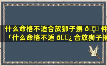 什么命格不适合放狮子摆 🦅 件「什么命格不适 🌿 合放狮子摆件呢」